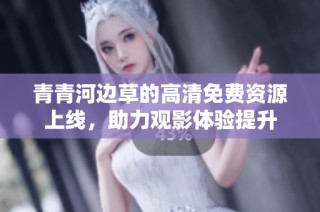 青青河边草的高清免费资源上线，助力观影体验提升