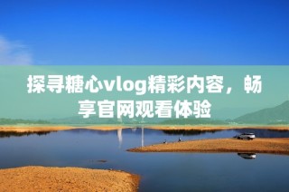 探寻糖心vlog精彩内容，畅享官网观看体验