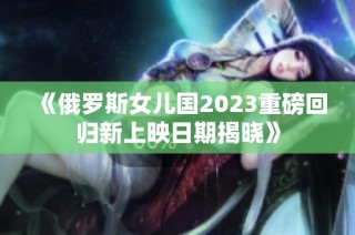 《俄罗斯女儿国2023重磅回归新上映日期揭晓》