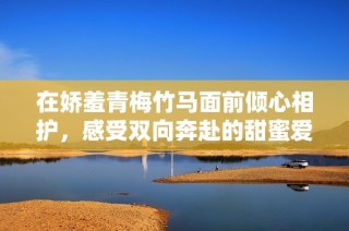 在娇羞青梅竹马面前倾心相护，感受双向奔赴的甜蜜爱情