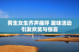 男生女生齐声痛呼 趣味活动引发欢笑与惊喜