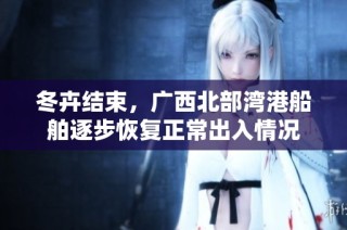 冬卉结束，广西北部湾港船舶逐步恢复正常出入情况