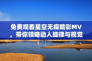 免费观看星空无痕精彩MV，带你领略动人旋律与视觉盛宴