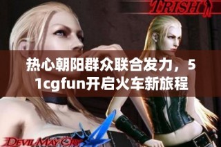 热心朝阳群众联合发力，51cgfun开启火车新旅程