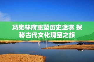 冯宛林府重塑历史迷雾 探秘古代文化瑰宝之旅