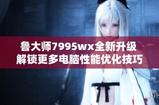 鲁大师7995wx全新升级 解锁更多电脑性能优化技巧
