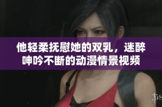 他轻柔抚慰她的双乳，迷醉呻吟不断的动漫情景视频
