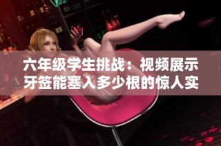 六年级学生挑战：视频展示牙签能塞入多少根的惊人实验