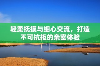 轻柔抚摸与细心交流，打造不可抗拒的亲密体验