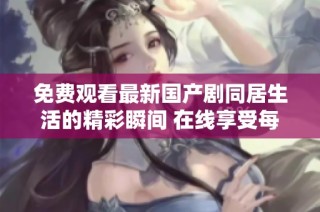 免费观看最新国产剧同居生活的精彩瞬间 在线享受每一集