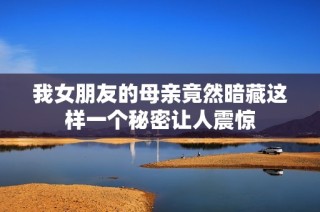 我女朋友的母亲竟然暗藏这样一个秘密让人震惊