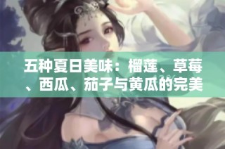 五种夏日美味：榴莲、草莓、西瓜、茄子与黄瓜的完美搭配