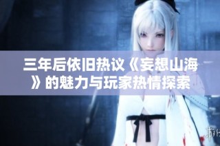 三年后依旧热议《妄想山海》的魅力与玩家热情探索