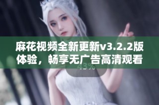 麻花视频全新更新v3.2.2版体验，畅享无广告高清观看
