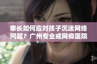 家长如何应对孩子沉迷网络问题？广州专业戒网瘾医院提供解决方案