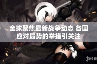 全球聚焦最新战争动态 各国应对局势的举措引关注