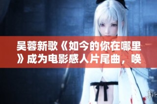 吴蓉新歌《如今的你在哪里》成为电影感人片尾曲，唤醒无数回忆