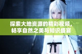 探索大地资源的精彩视频，畅享自然之美与知识盛宴