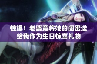 惊爆！老婆竟将她的闺蜜送给我作为生日惊喜礼物