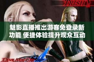 魅影直播推出游客免登录新功能 便捷体验提升观众互动