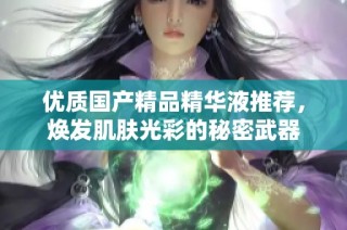 优质国产精品精华液推荐，焕发肌肤光彩的秘密武器