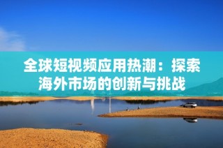 全球短视频应用热潮：探索海外市场的创新与挑战