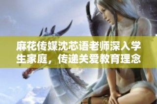 麻花传媒沈芯语老师深入学生家庭，传递关爱教育理念