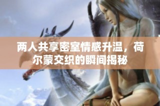 两人共享密室情感升温，荷尔蒙交织的瞬间揭秘