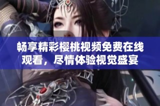 畅享精彩樱桃视频免费在线观看，尽情体验视觉盛宴
