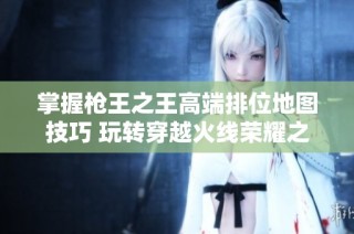 掌握枪王之王高端排位地图技巧 玩转穿越火线荣耀之战