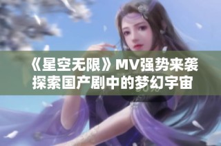 《星空无限》MV强势来袭 探索国产剧中的梦幻宇宙魅力