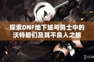探索DNF地下城与勇士中的沃特碧们及其不良人之旅