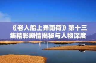 《老人船上弄雨荷》第十三集精彩剧情揭秘与人物深度解析