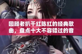 回顾老扒干红陈红的经典歌曲，盘点十大不容错过的音乐佳作