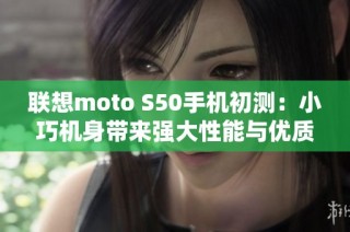 联想moto S50手机初测:小巧机身带来强大性能与优质体验