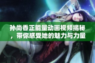 孙尚香正能量动画视频揭秘，带你感受她的魅力与力量