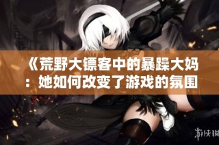 《荒野大镖客中的暴躁大妈：她如何改变了游戏的氛围》