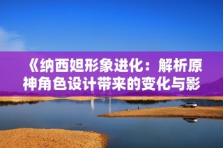 《纳西妲形象进化：解析原神角色设计带来的变化与影响》