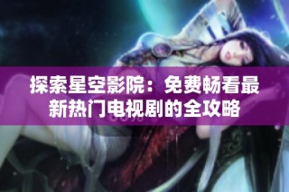 探索星空影院：免费畅看最新热门电视剧的全攻略