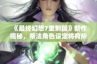 《最终幻想7重制版》新作揭秘，蒂法角色设定将有所改变