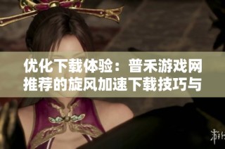 优化下载体验：普禾游戏网推荐的旋风加速下载技巧与应用