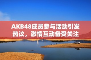 AKB48成员参与活动引发热议，激情互动备受关注