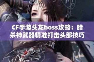 CF手游头龙boss攻略：暗杀神武器精准打击头部技巧分享