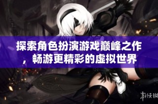 探索角色扮演游戏巅峰之作，畅游更精彩的虚拟世界