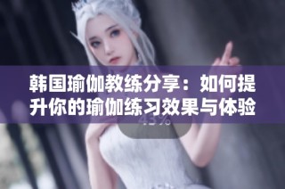 韩国瑜伽教练分享：如何提升你的瑜伽练习效果与体验