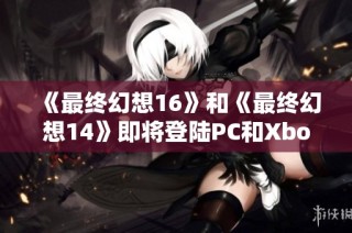 《最终幻想16》和《最终幻想14》即将登陆PC和Xbox平台引发热议