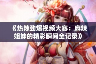 《热辣劲爆视频大赛：麻辣姐妹的精彩瞬间全记录》