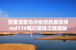 苏蜜清歌与许依然的麻花传md174奇幻冒险之旅揭秘