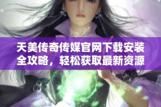 天美传奇传媒官网下载安装全攻略，轻松获取最新资源方法