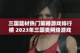 三国题材热门策略游戏排行榜 2023年三国类网络游戏前十强推荐